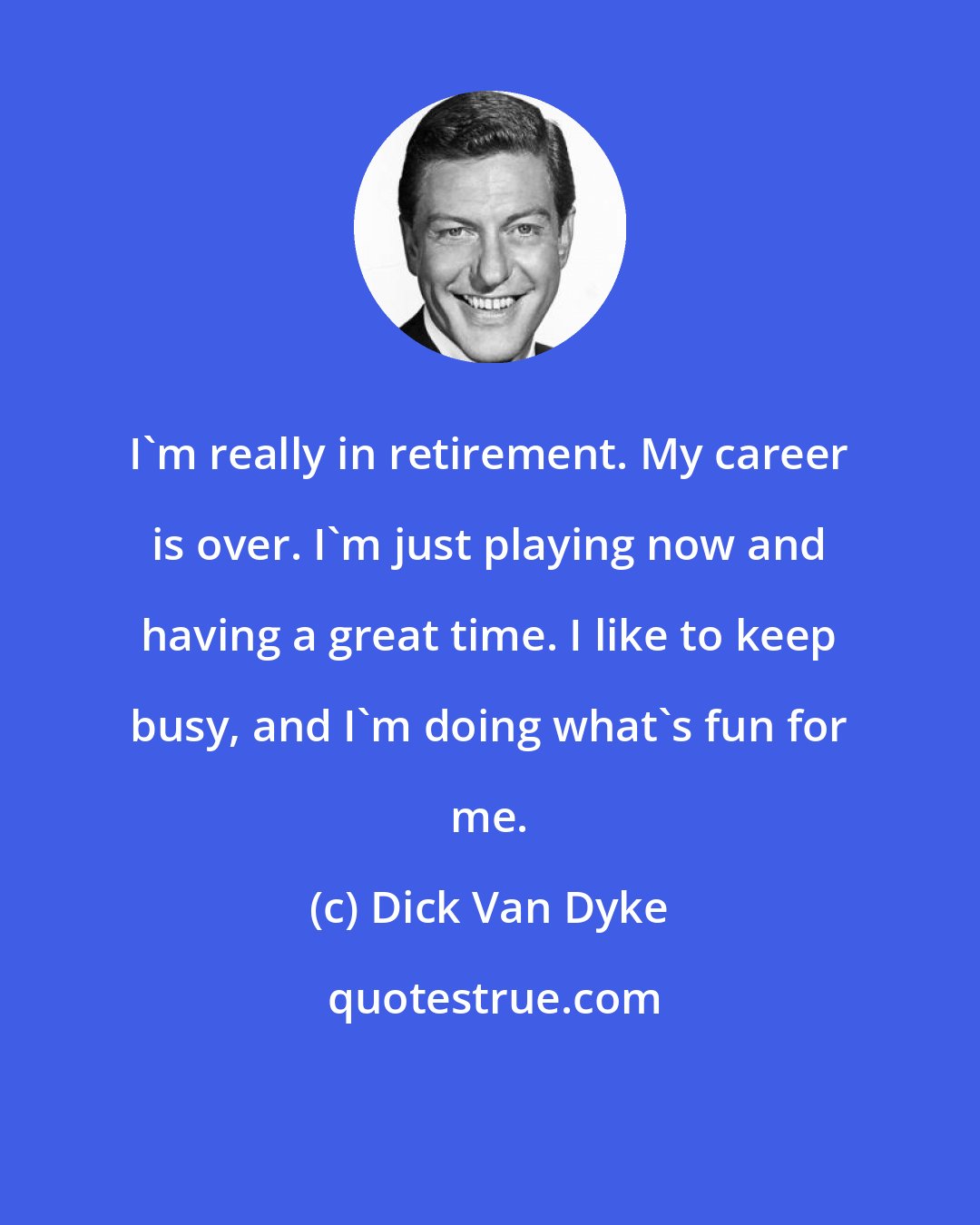 Dick Van Dyke: I'm really in retirement. My career is over. I'm just playing now and having a great time. I like to keep busy, and I'm doing what's fun for me.