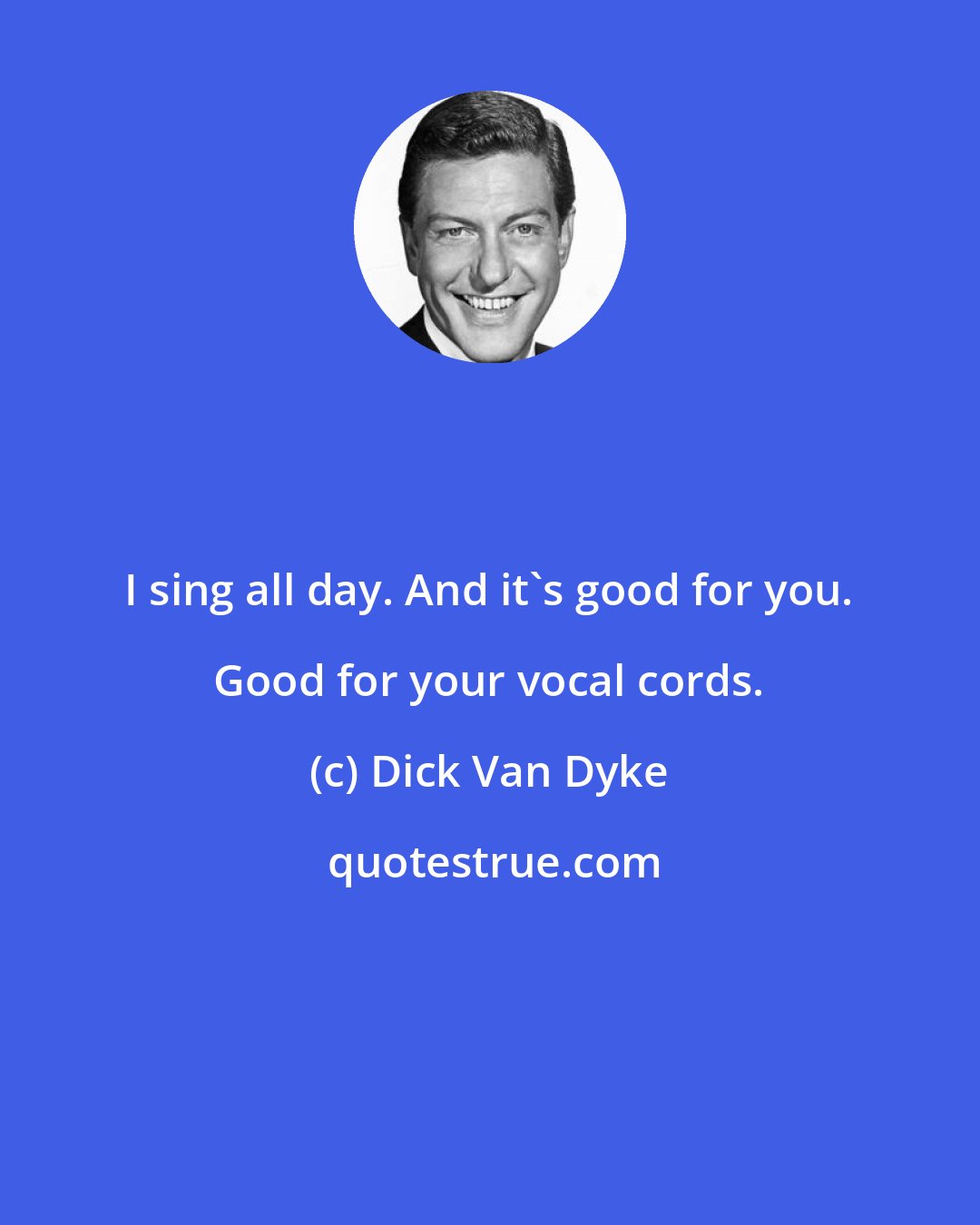 Dick Van Dyke: I sing all day. And it's good for you. Good for your vocal cords.