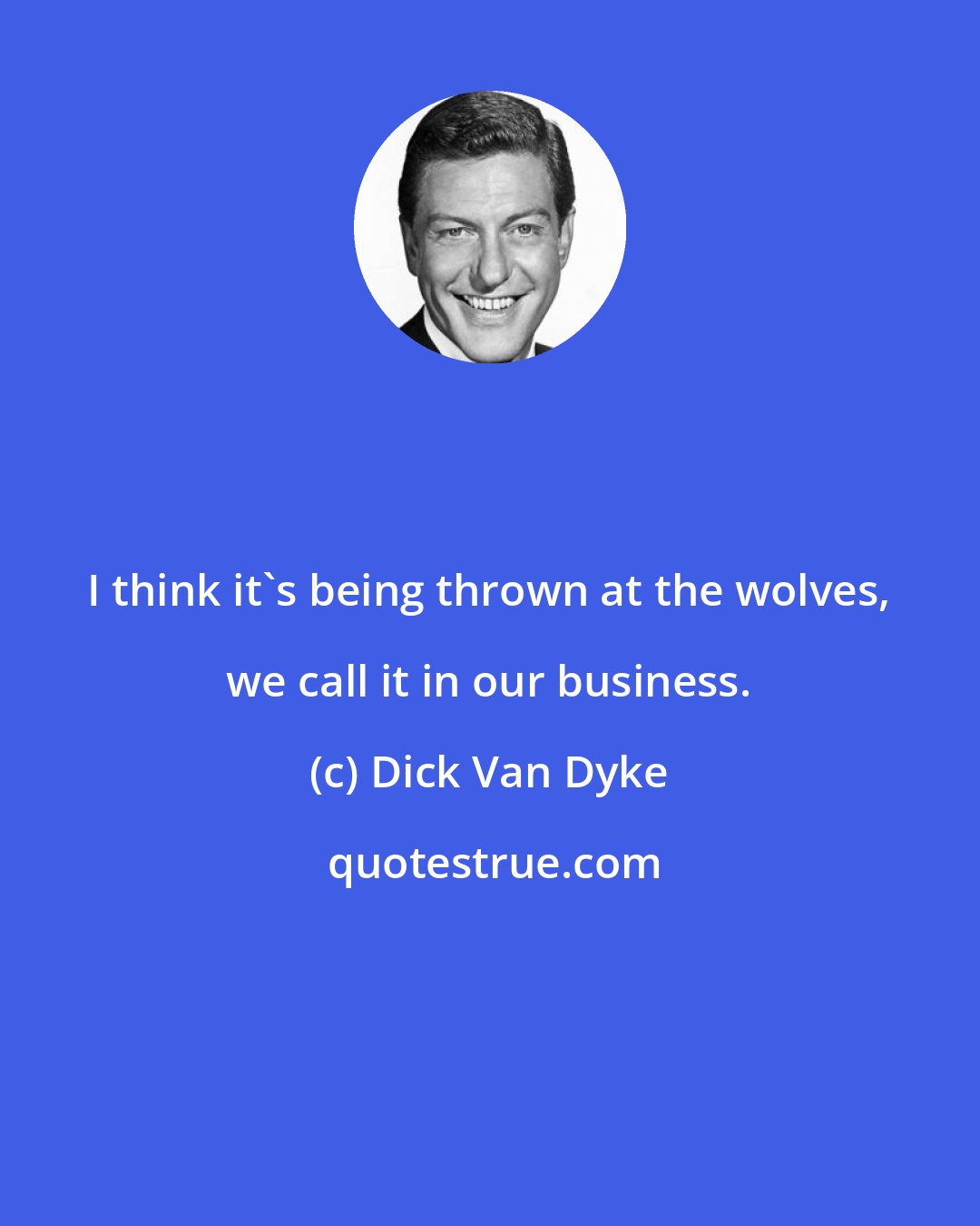 Dick Van Dyke: I think it's being thrown at the wolves, we call it in our business.