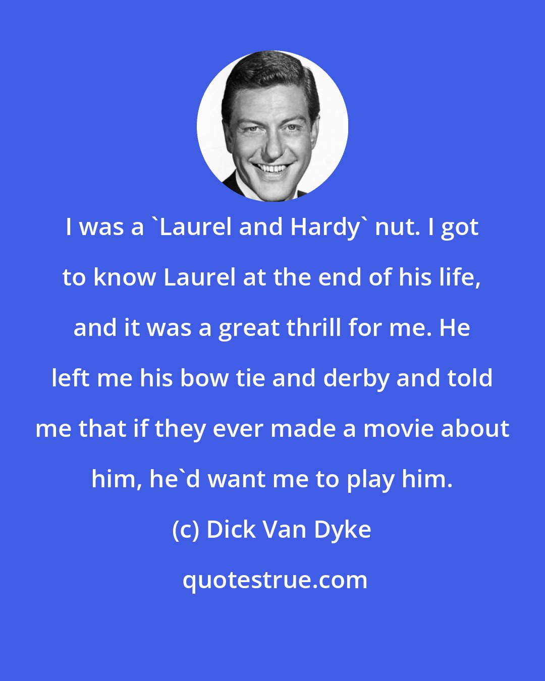 Dick Van Dyke: I was a 'Laurel and Hardy' nut. I got to know Laurel at the end of his life, and it was a great thrill for me. He left me his bow tie and derby and told me that if they ever made a movie about him, he'd want me to play him.