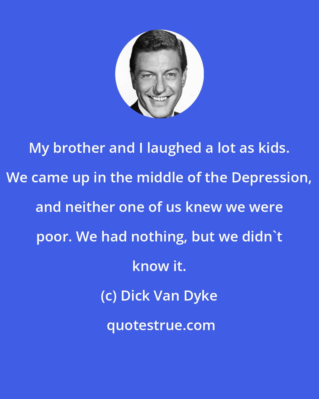 Dick Van Dyke: My brother and I laughed a lot as kids. We came up in the middle of the Depression, and neither one of us knew we were poor. We had nothing, but we didn't know it.