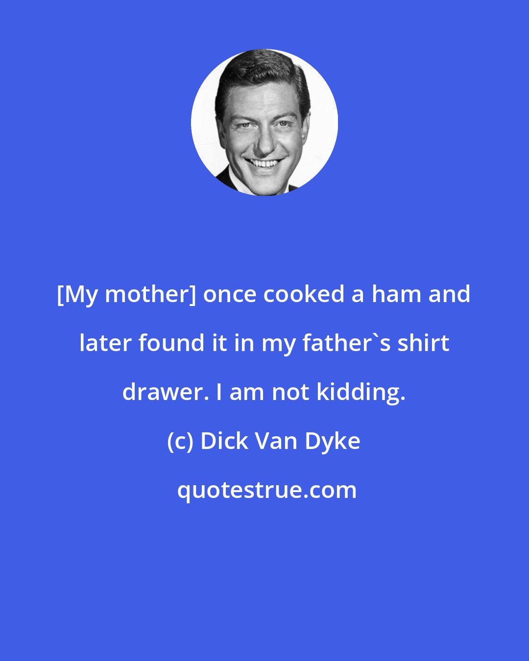 Dick Van Dyke: [My mother] once cooked a ham and later found it in my father's shirt drawer. I am not kidding.