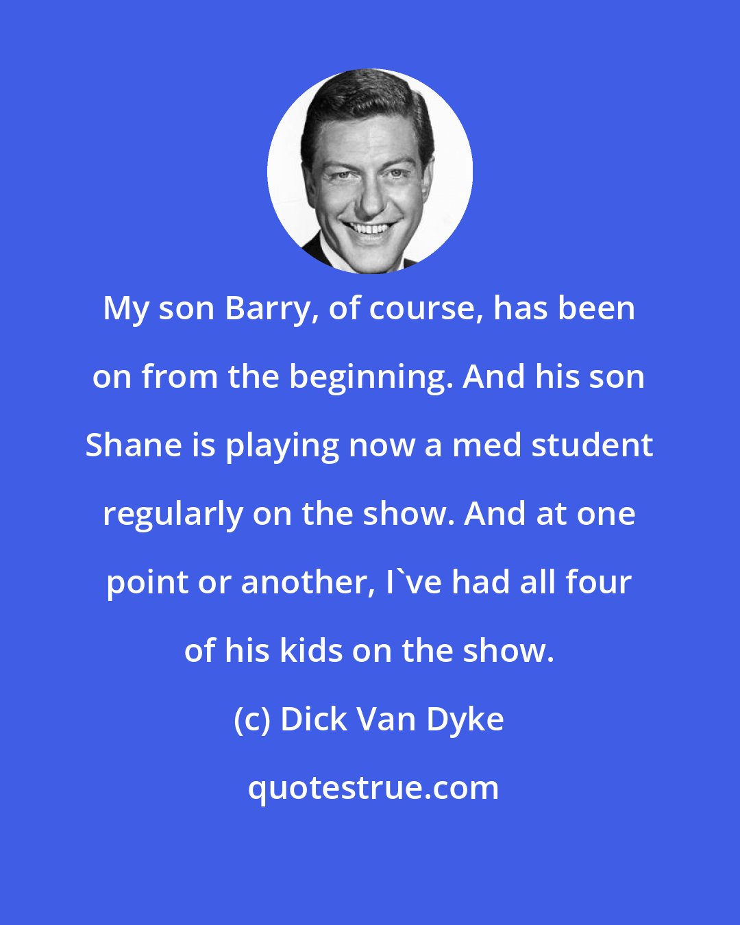 Dick Van Dyke: My son Barry, of course, has been on from the beginning. And his son Shane is playing now a med student regularly on the show. And at one point or another, I've had all four of his kids on the show.