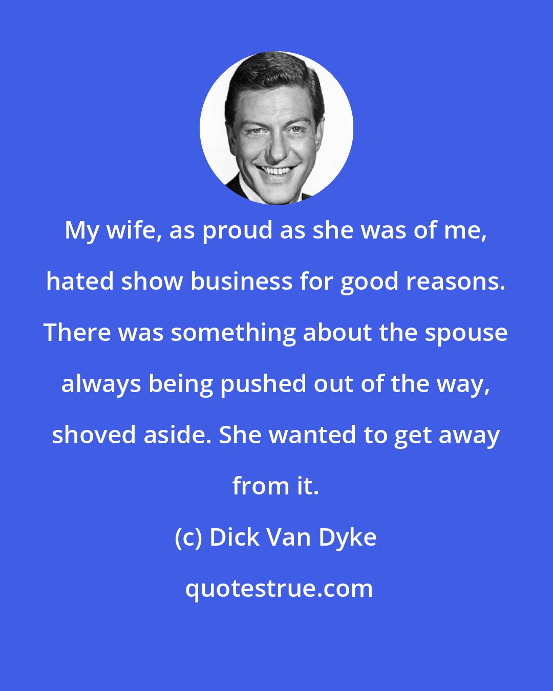 Dick Van Dyke: My wife, as proud as she was of me, hated show business for good reasons. There was something about the spouse always being pushed out of the way, shoved aside. She wanted to get away from it.