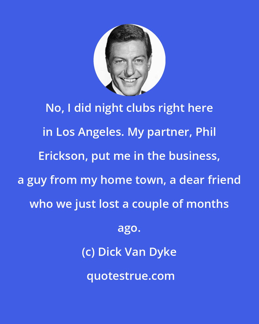 Dick Van Dyke: No, I did night clubs right here in Los Angeles. My partner, Phil Erickson, put me in the business, a guy from my home town, a dear friend who we just lost a couple of months ago.