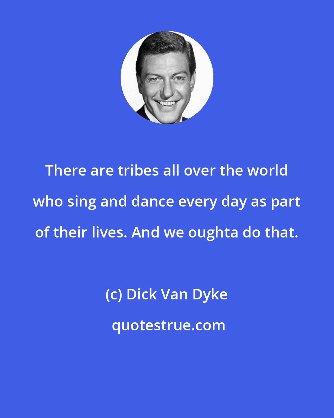 Dick Van Dyke: There are tribes all over the world who sing and dance every day as part of their lives. And we oughta do that.