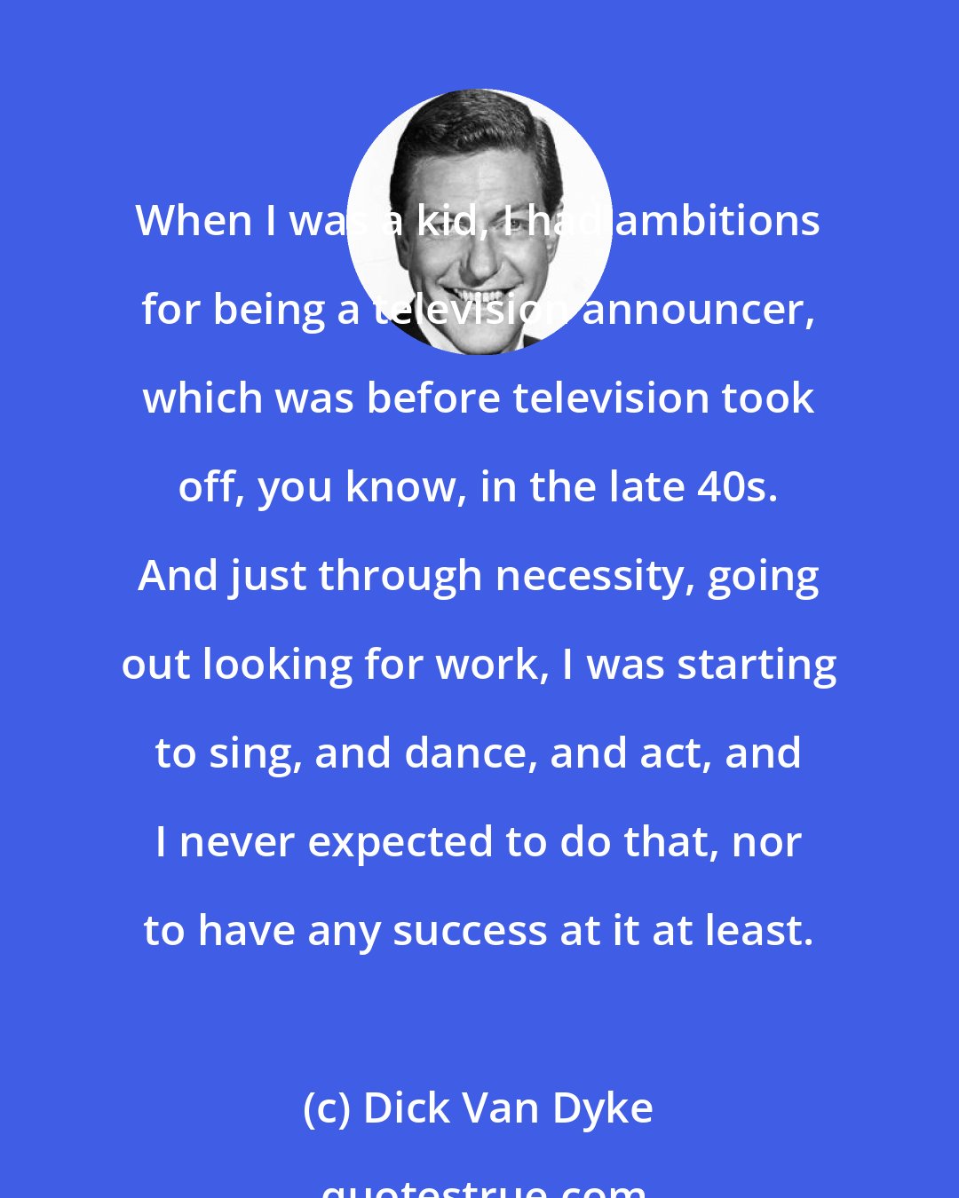 Dick Van Dyke: When I was a kid, I had ambitions for being a television announcer, which was before television took off, you know, in the late 40s. And just through necessity, going out looking for work, I was starting to sing, and dance, and act, and I never expected to do that, nor to have any success at it at least.