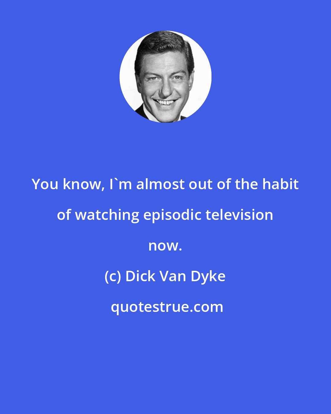 Dick Van Dyke: You know, I'm almost out of the habit of watching episodic television now.