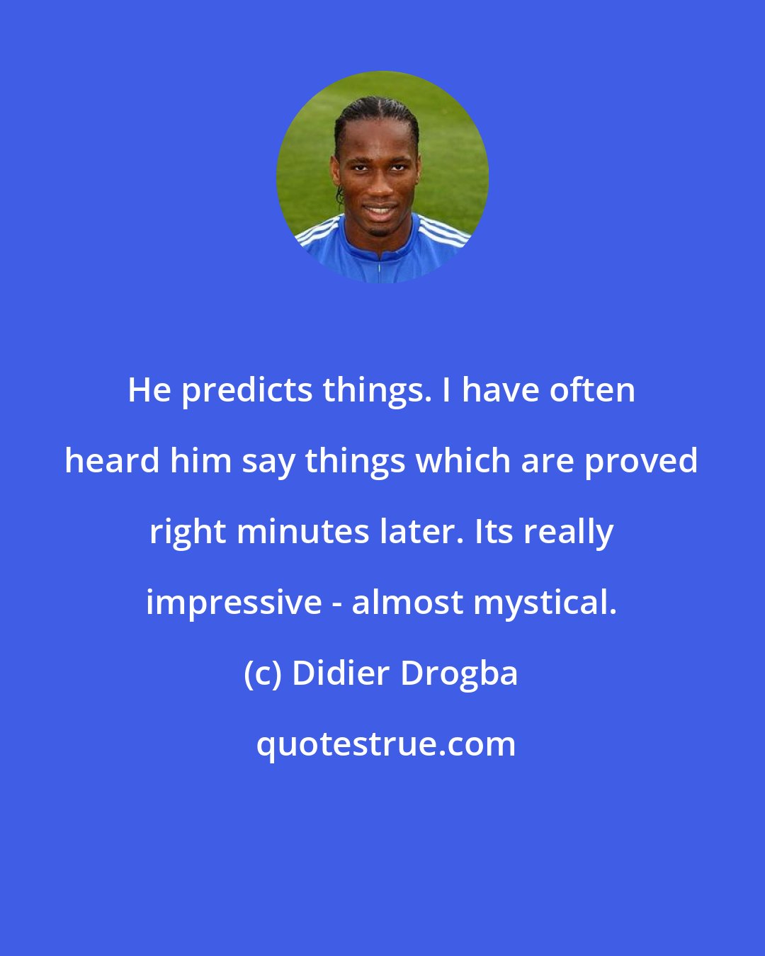Didier Drogba: He predicts things. I have often heard him say things which are proved right minutes later. Its really impressive - almost mystical.