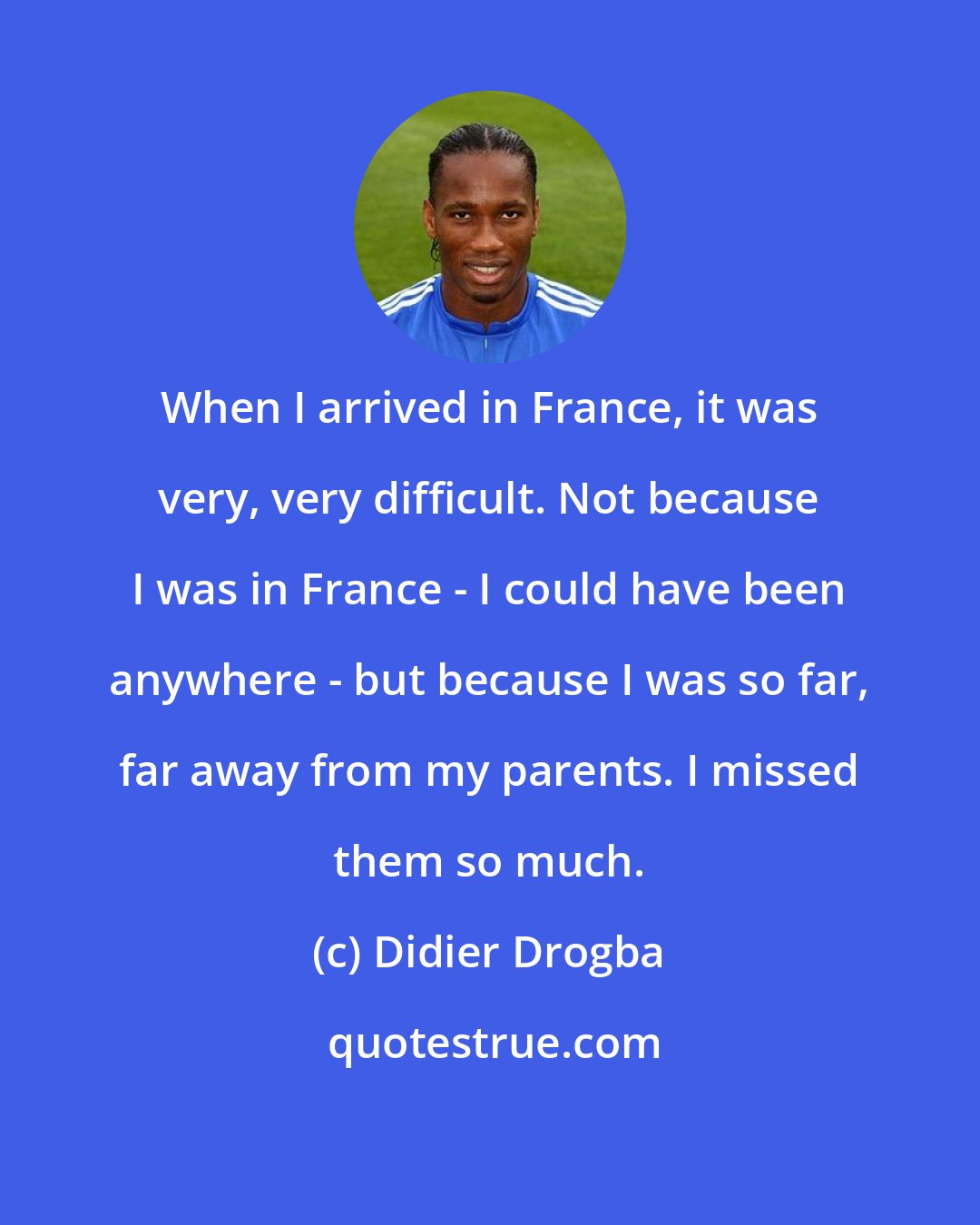 Didier Drogba: When I arrived in France, it was very, very difficult. Not because I was in France - I could have been anywhere - but because I was so far, far away from my parents. I missed them so much.