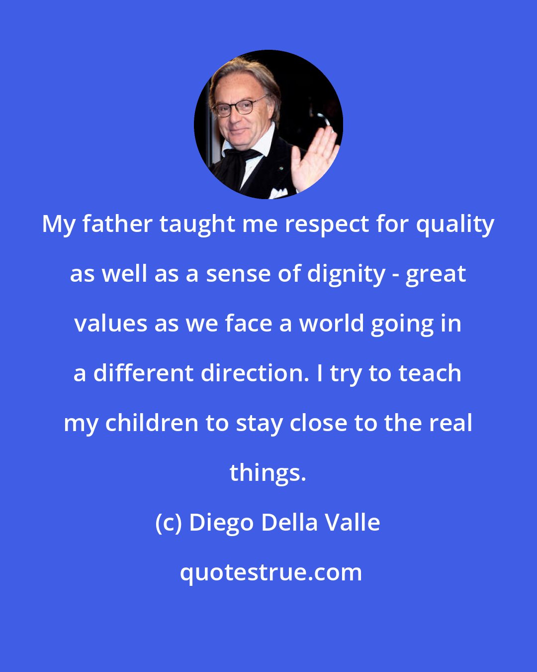Diego Della Valle: My father taught me respect for quality as well as a sense of dignity - great values as we face a world going in a different direction. I try to teach my children to stay close to the real things.