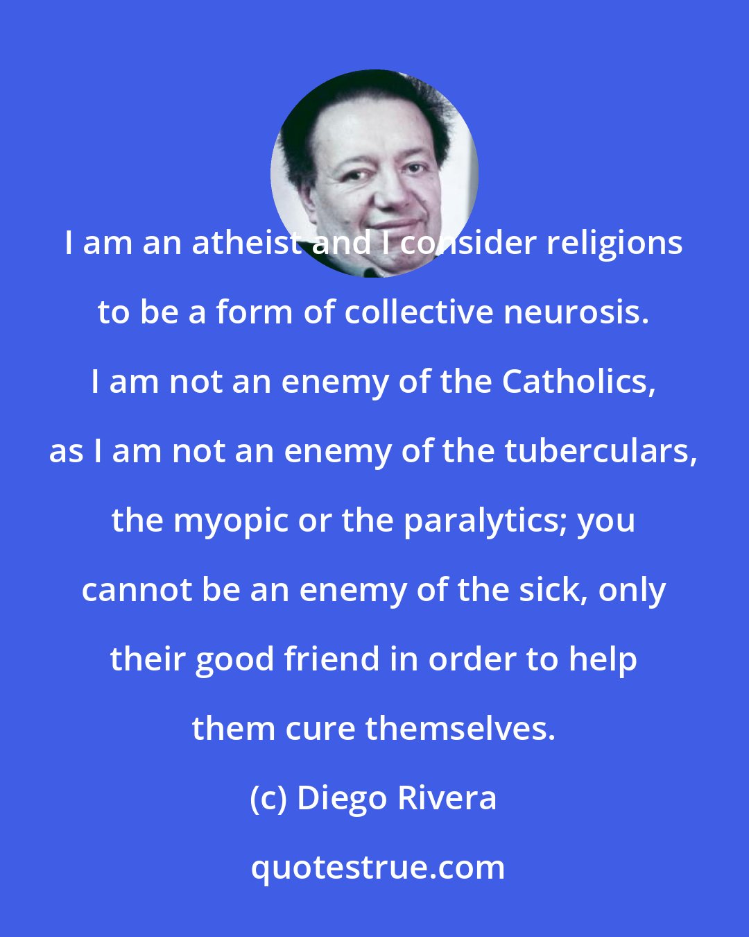 Diego Rivera: I am an atheist and I consider religions to be a form of collective neurosis. I am not an enemy of the Catholics, as I am not an enemy of the tuberculars, the myopic or the paralytics; you cannot be an enemy of the sick, only their good friend in order to help them cure themselves.