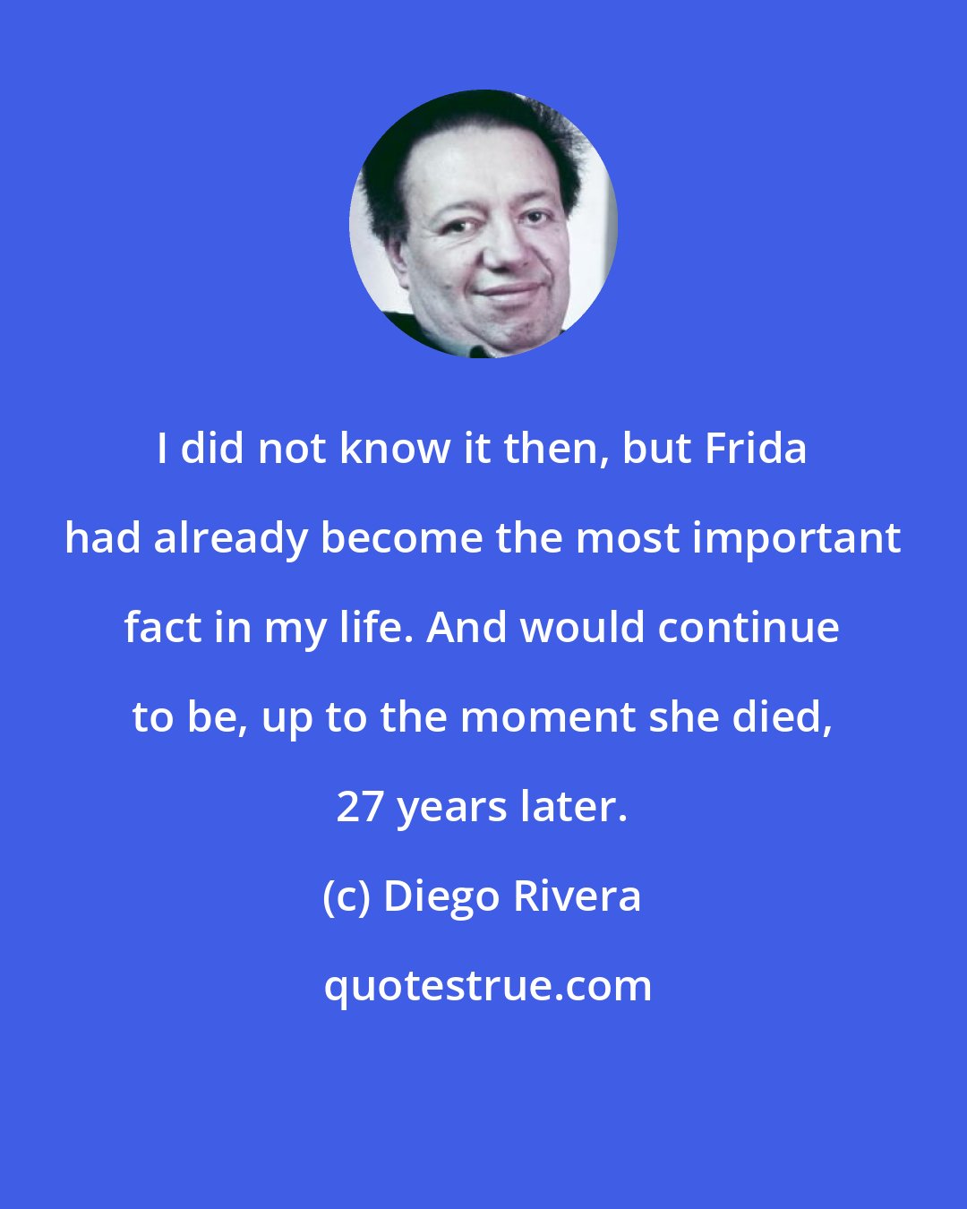 Diego Rivera: I did not know it then, but Frida had already become the most important fact in my life. And would continue to be, up to the moment she died, 27 years later.