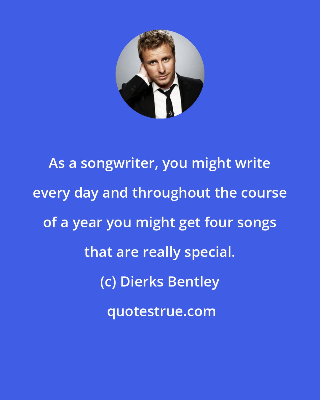 Dierks Bentley: As a songwriter, you might write every day and throughout the course of a year you might get four songs that are really special.