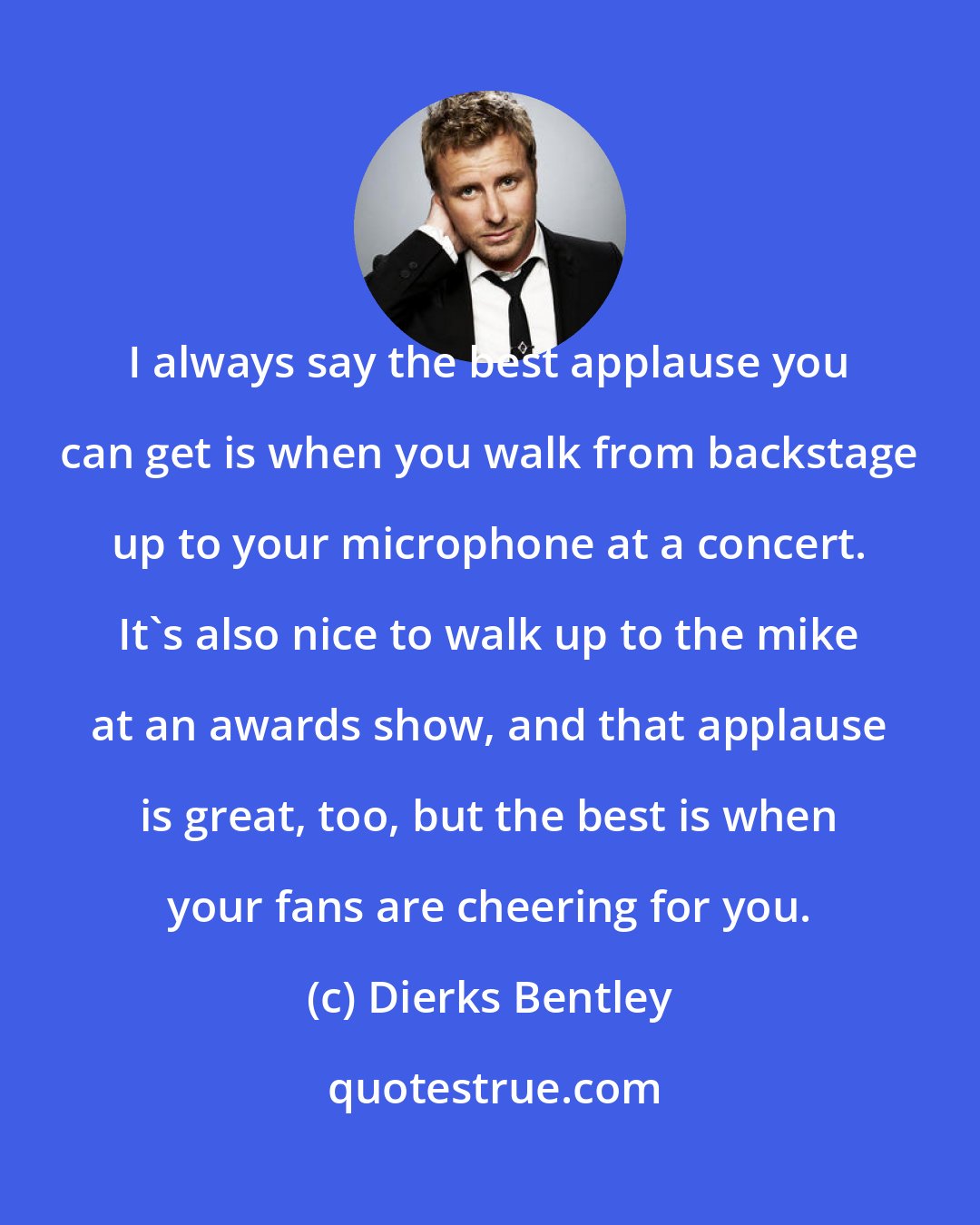 Dierks Bentley: I always say the best applause you can get is when you walk from backstage up to your microphone at a concert. It's also nice to walk up to the mike at an awards show, and that applause is great, too, but the best is when your fans are cheering for you.