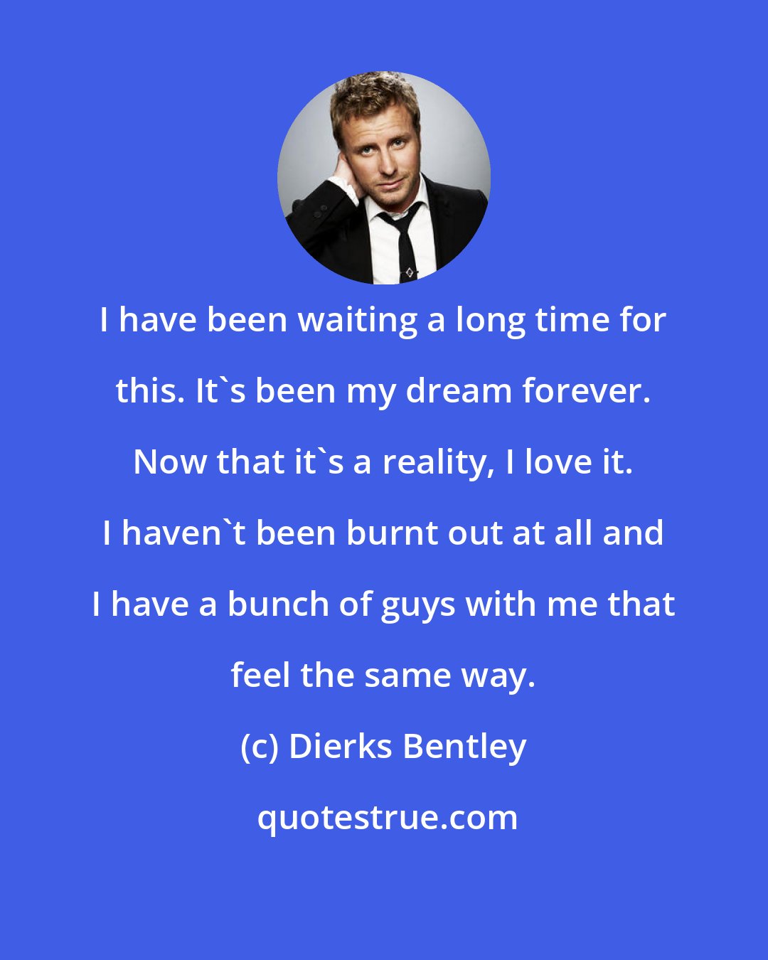 Dierks Bentley: I have been waiting a long time for this. It's been my dream forever. Now that it's a reality, I love it. I haven't been burnt out at all and I have a bunch of guys with me that feel the same way.