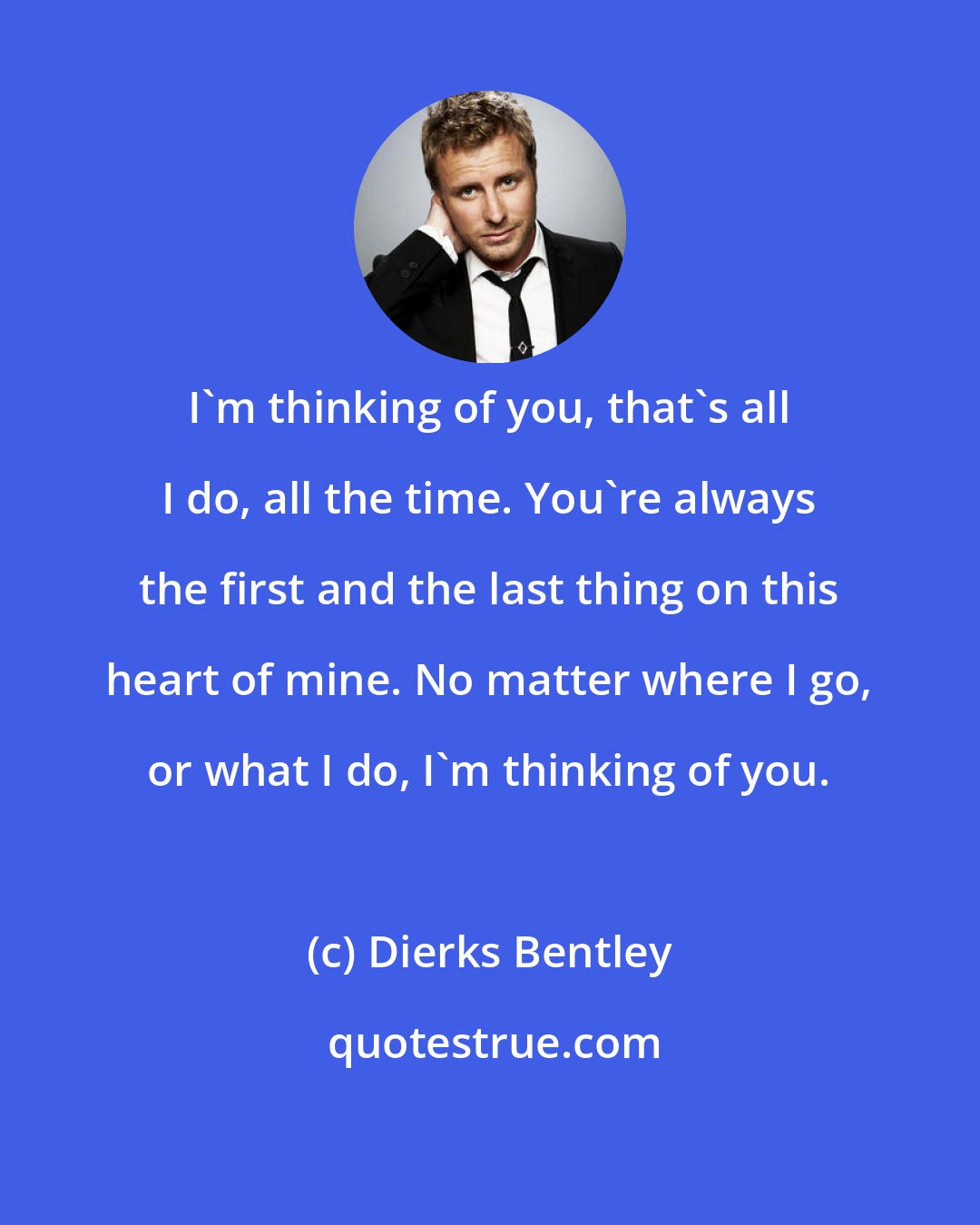 Dierks Bentley: I'm thinking of you, that's all I do, all the time. You're always the first and the last thing on this heart of mine. No matter where I go, or what I do, I'm thinking of you.