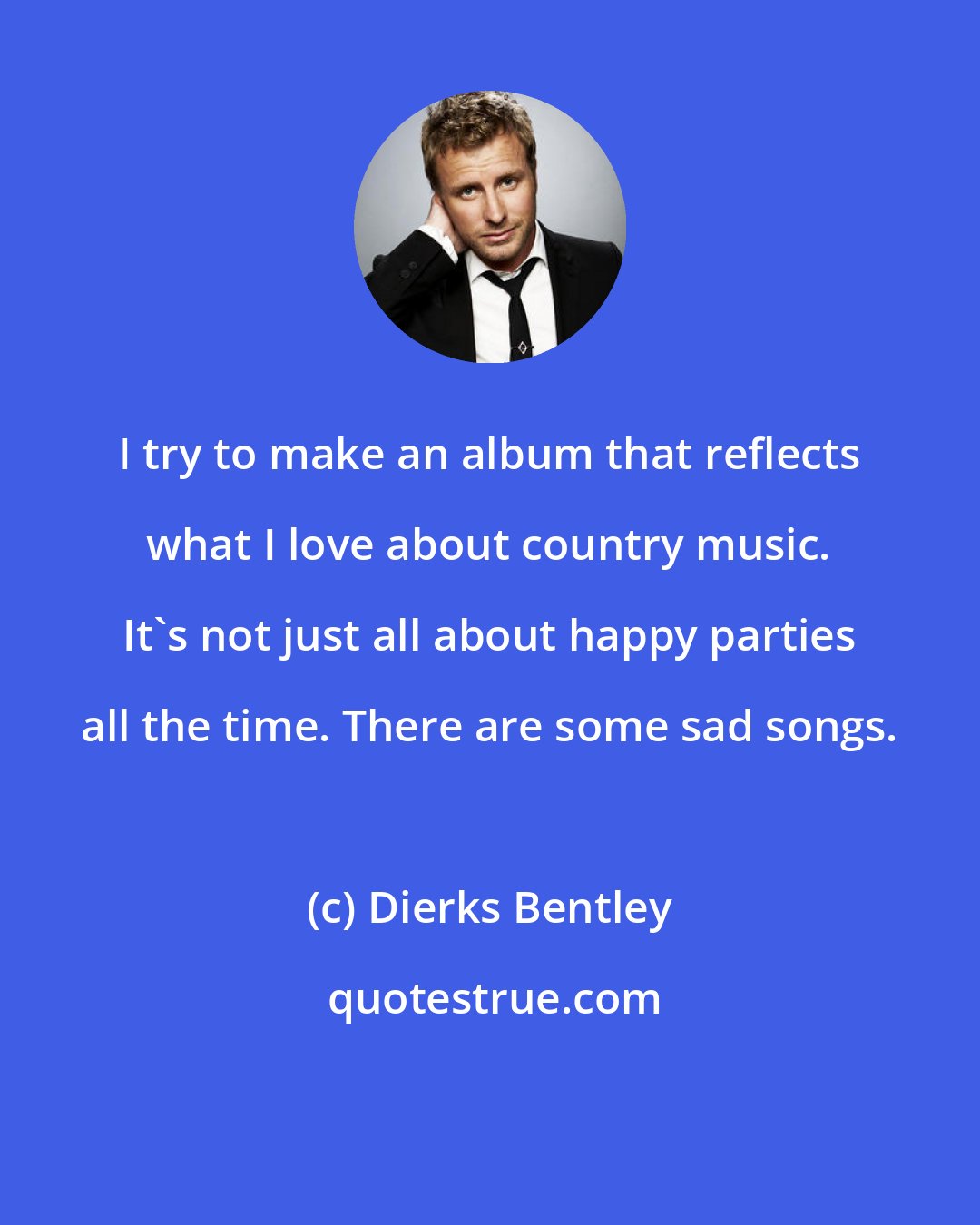 Dierks Bentley: I try to make an album that reflects what I love about country music. It's not just all about happy parties all the time. There are some sad songs.