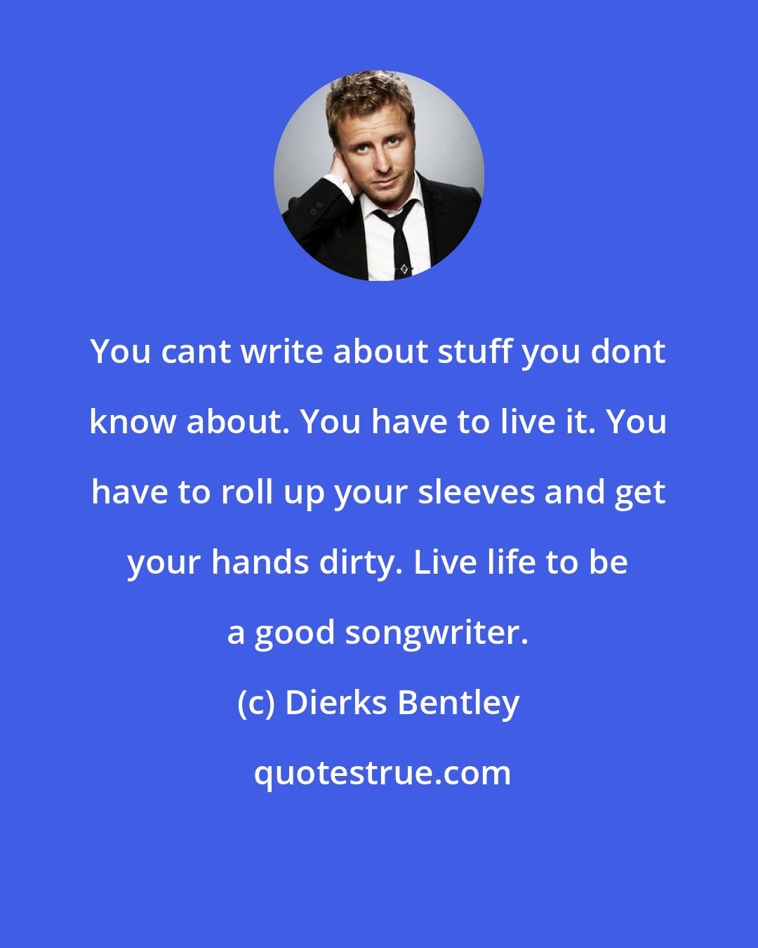 Dierks Bentley: You cant write about stuff you dont know about. You have to live it. You have to roll up your sleeves and get your hands dirty. Live life to be a good songwriter.