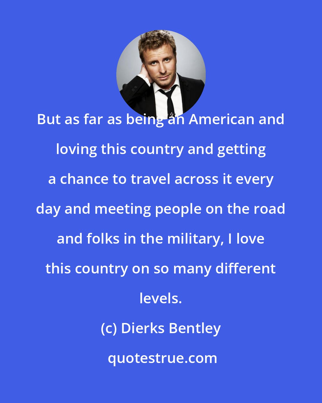 Dierks Bentley: But as far as being an American and loving this country and getting a chance to travel across it every day and meeting people on the road and folks in the military, I love this country on so many different levels.