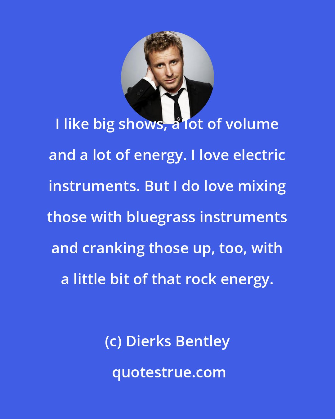 Dierks Bentley: I like big shows, a lot of volume and a lot of energy. I love electric instruments. But I do love mixing those with bluegrass instruments and cranking those up, too, with a little bit of that rock energy.