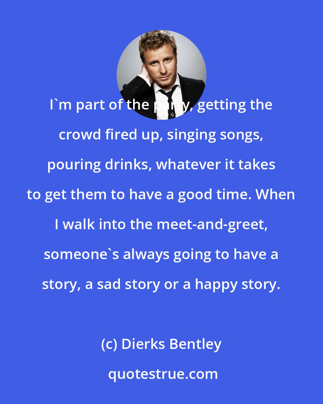 Dierks Bentley: I'm part of the party, getting the crowd fired up, singing songs, pouring drinks, whatever it takes to get them to have a good time. When I walk into the meet-and-greet, someone's always going to have a story, a sad story or a happy story.