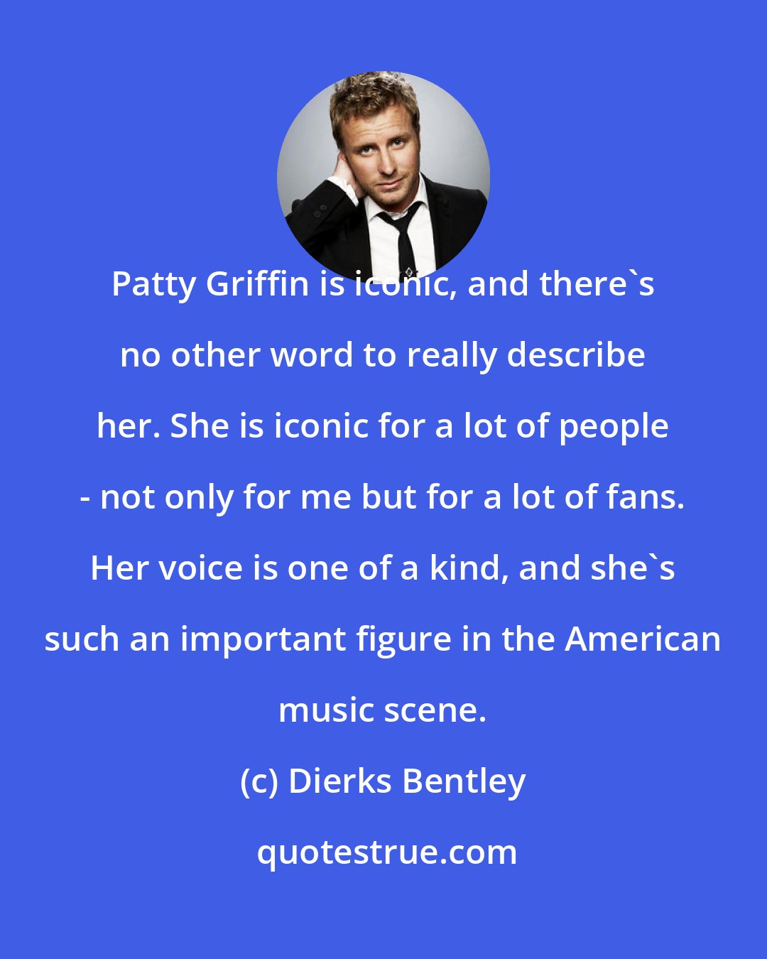 Dierks Bentley: Patty Griffin is iconic, and there's no other word to really describe her. She is iconic for a lot of people - not only for me but for a lot of fans. Her voice is one of a kind, and she's such an important figure in the American music scene.