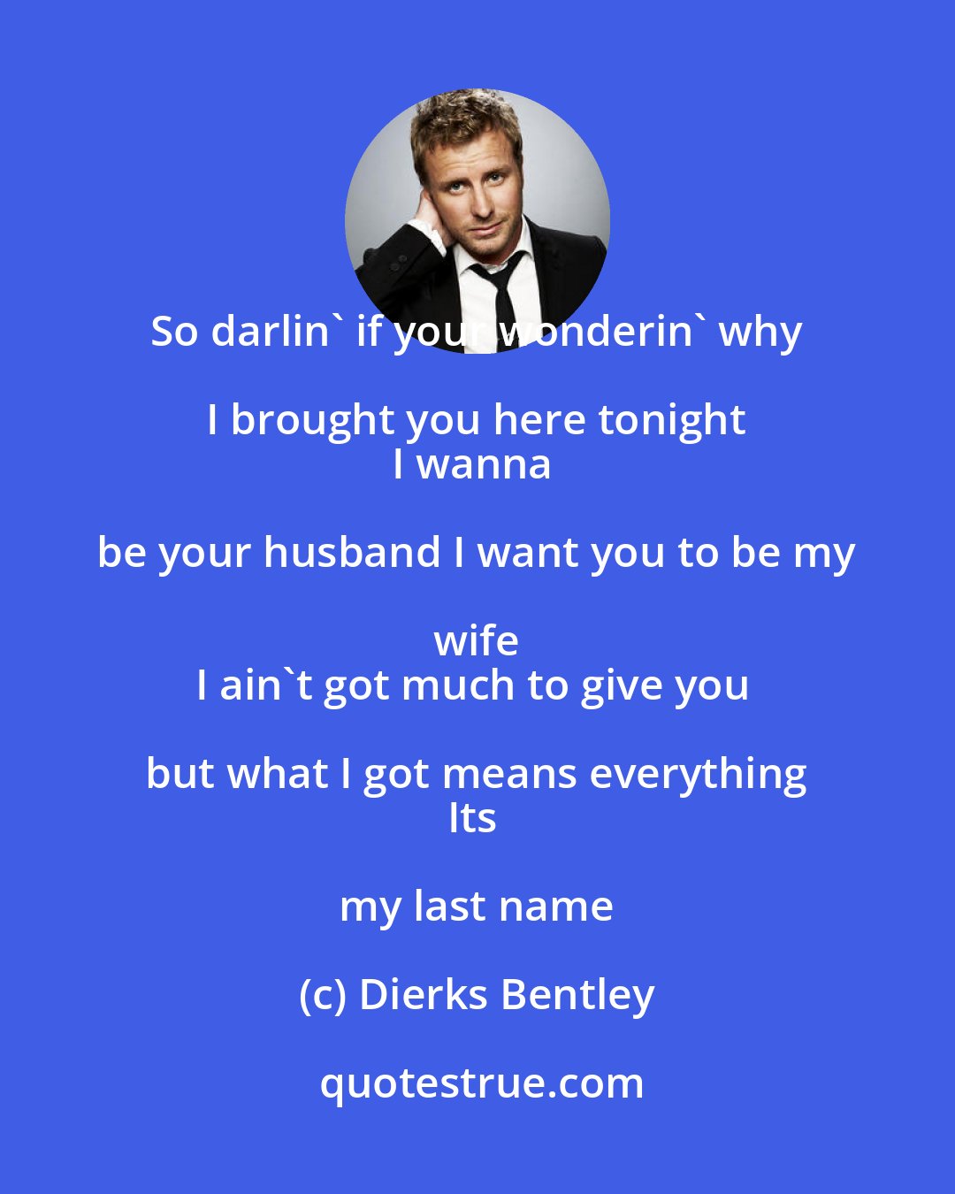 Dierks Bentley: So darlin' if your wonderin' why I brought you here tonight 
I wanna be your husband I want you to be my wife 
I ain't got much to give you but what I got means everything 
Its my last name