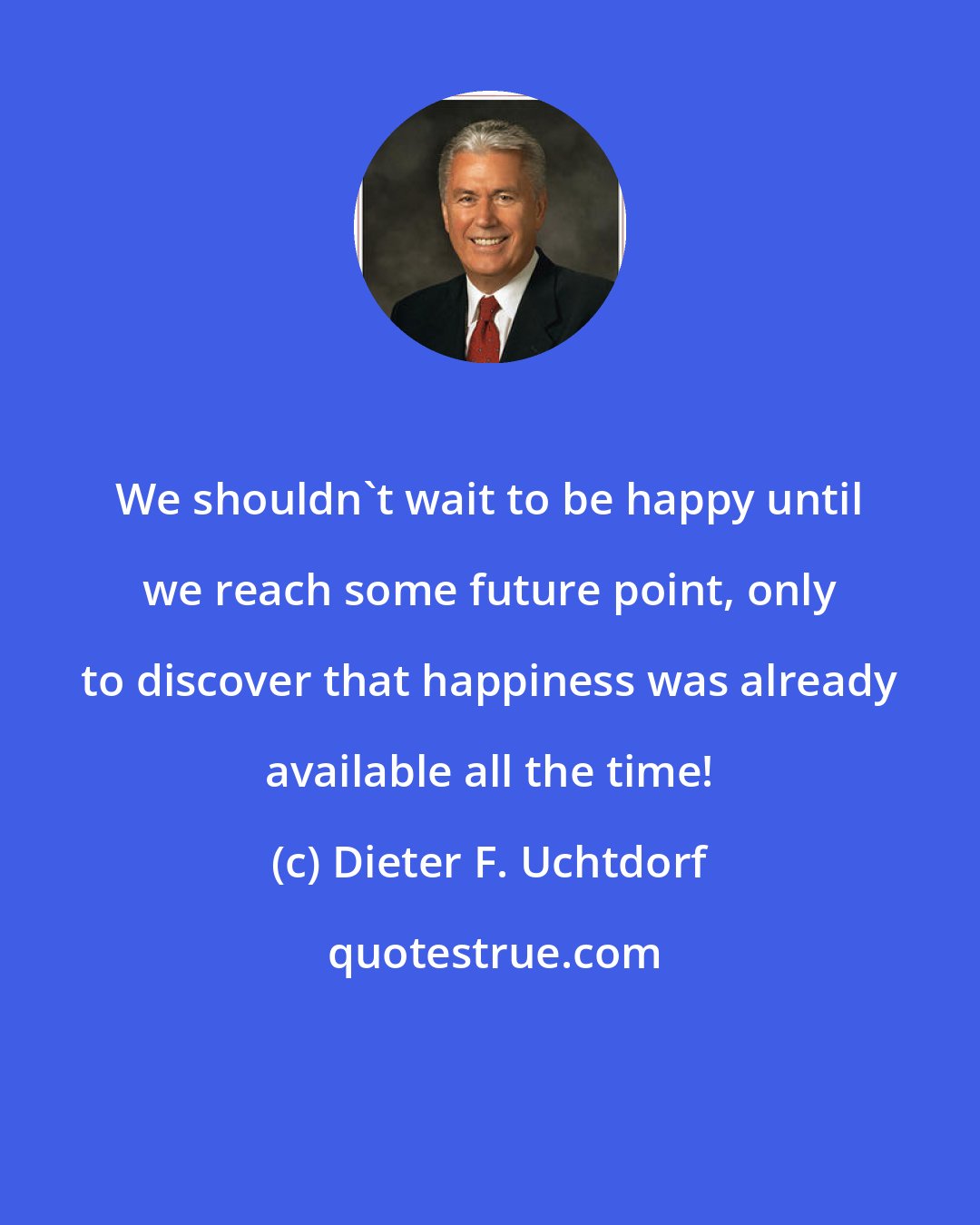 Dieter F. Uchtdorf: We shouldn't wait to be happy until we reach some future point, only to discover that happiness was already available all the time!