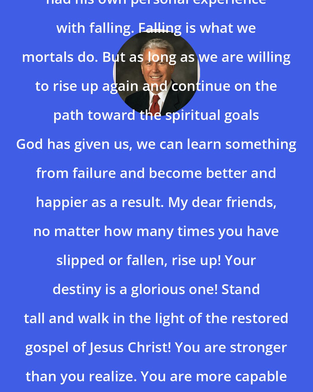 Dieter F. Uchtdorf: Every person, young and old, has had his own personal experience with falling. Falling is what we mortals do. But as long as we are willing to rise up again and continue on the path toward the spiritual goals God has given us, we can learn something from failure and become better and happier as a result. My dear friends, no matter how many times you have slipped or fallen, rise up! Your destiny is a glorious one! Stand tall and walk in the light of the restored gospel of Jesus Christ! You are stronger than you realize. You are more capable than you can imagine. You can do it now!