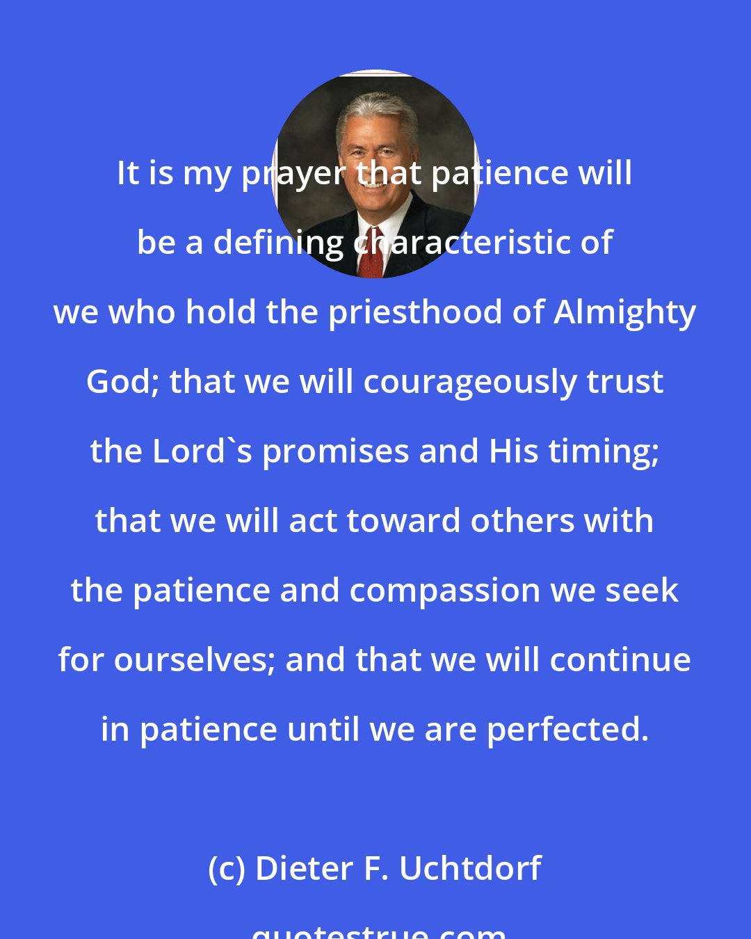 Dieter F. Uchtdorf: It is my prayer that patience will be a defining characteristic of we who hold the priesthood of Almighty God; that we will courageously trust the Lord's promises and His timing; that we will act toward others with the patience and compassion we seek for ourselves; and that we will continue in patience until we are perfected.