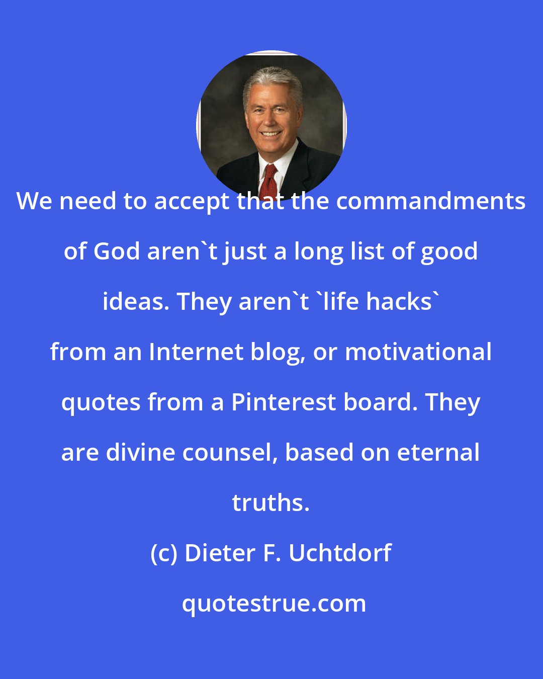 Dieter F. Uchtdorf: We need to accept that the commandments of God aren't just a long list of good ideas. They aren't 'life hacks' from an Internet blog, or motivational quotes from a Pinterest board. They are divine counsel, based on eternal truths.