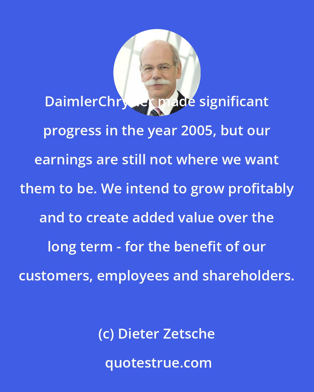 Dieter Zetsche: DaimlerChrysler made significant progress in the year 2005, but our earnings are still not where we want them to be. We intend to grow profitably and to create added value over the long term - for the benefit of our customers, employees and shareholders.