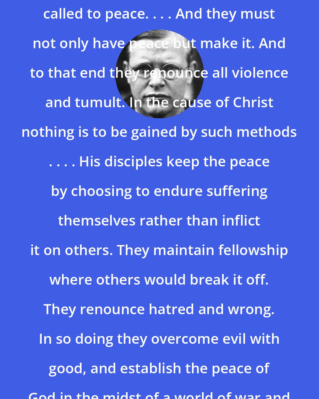 Dietrich Bonhoeffer: The followers of Christ have been called to peace. . . . And they must not only have peace but make it. And to that end they renounce all violence and tumult. In the cause of Christ nothing is to be gained by such methods . . . . His disciples keep the peace by choosing to endure suffering themselves rather than inflict it on others. They maintain fellowship where others would break it off. They renounce hatred and wrong. In so doing they overcome evil with good, and establish the peace of God in the midst of a world of war and hate.