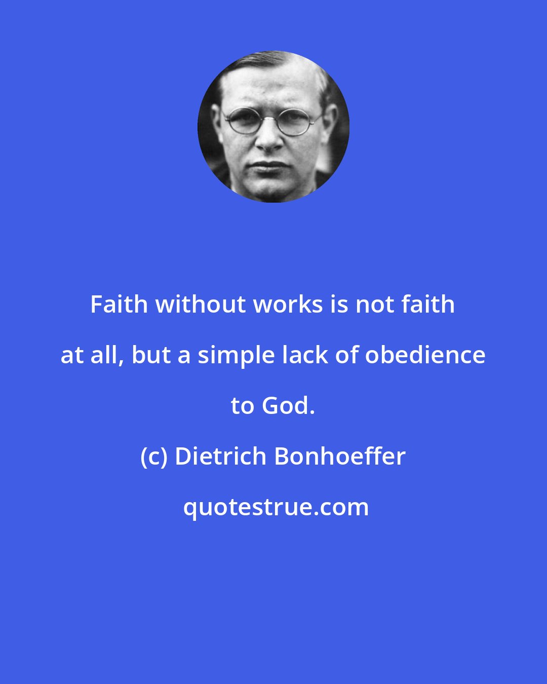 Dietrich Bonhoeffer: Faith without works is not faith at all, but a simple lack of obedience to God.