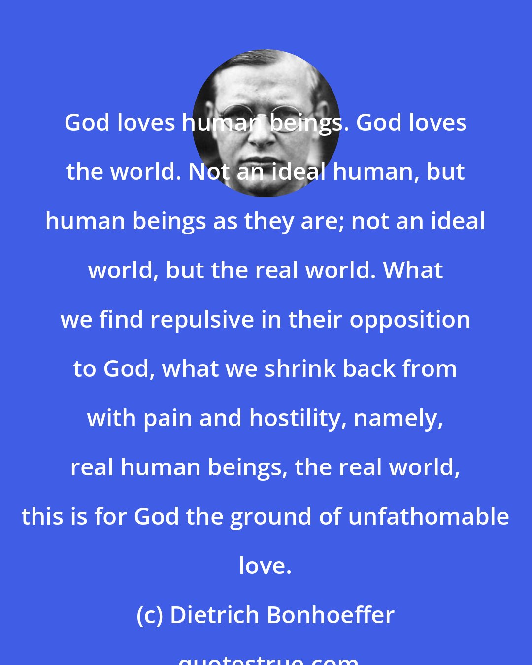 Dietrich Bonhoeffer: God loves human beings. God loves the world. Not an ideal human, but human beings as they are; not an ideal world, but the real world. What we find repulsive in their opposition to God, what we shrink back from with pain and hostility, namely, real human beings, the real world, this is for God the ground of unfathomable love.