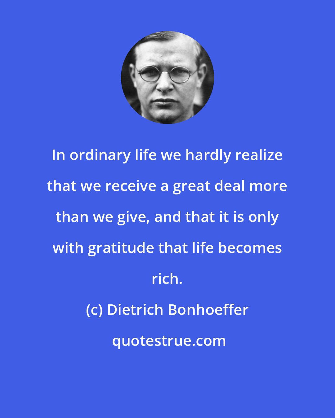 Dietrich Bonhoeffer: In ordinary life we hardly realize that we receive a great deal more than we give, and that it is only with gratitude that life becomes rich.