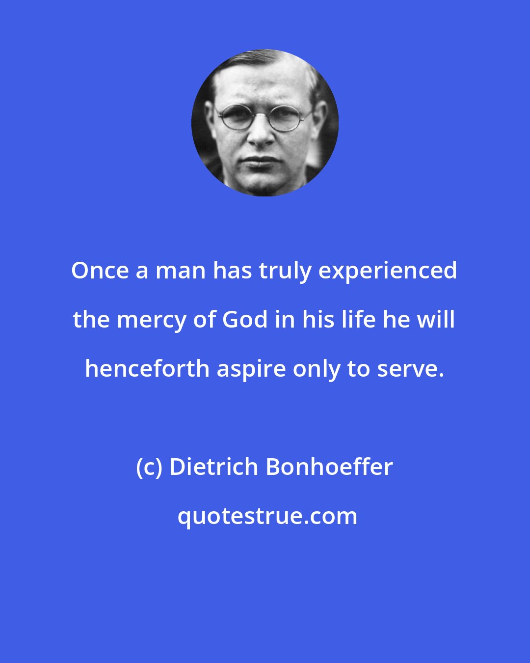 Dietrich Bonhoeffer: Once a man has truly experienced the mercy of God in his life he will henceforth aspire only to serve.