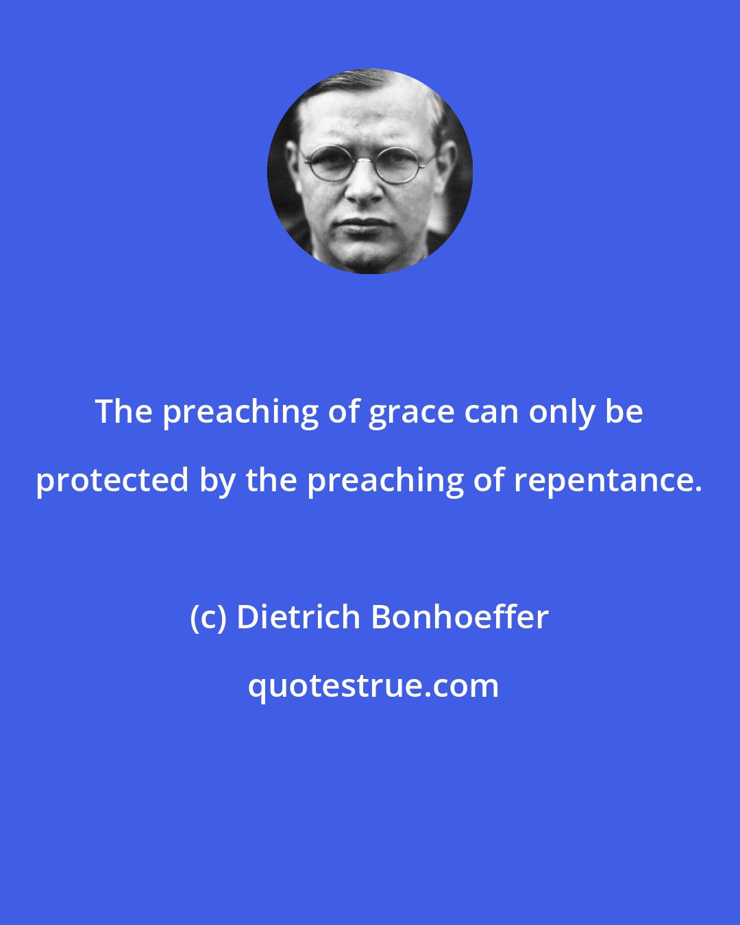 Dietrich Bonhoeffer: The preaching of grace can only be protected by the preaching of repentance.