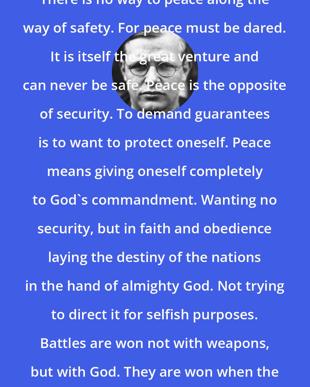 Dietrich Bonhoeffer: There is no way to peace along the way of safety. For peace must be dared. It is itself the great venture and can never be safe. Peace is the opposite of security. To demand guarantees is to want to protect oneself. Peace means giving oneself completely to God's commandment. Wanting no security, but in faith and obedience laying the destiny of the nations in the hand of almighty God. Not trying to direct it for selfish purposes. Battles are won not with weapons, but with God. They are won when the way leads to the cross.