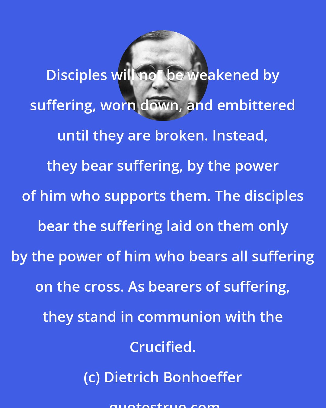 Dietrich Bonhoeffer: Disciples will not be weakened by suffering, worn down, and embittered until they are broken. Instead, they bear suffering, by the power of him who supports them. The disciples bear the suffering laid on them only by the power of him who bears all suffering on the cross. As bearers of suffering, they stand in communion with the Crucified.