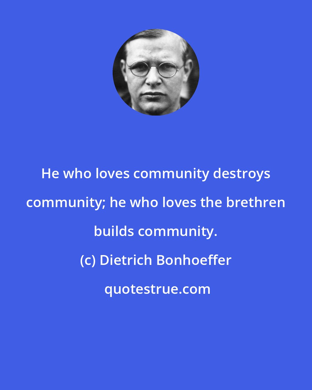 Dietrich Bonhoeffer: He who loves community destroys community; he who loves the brethren builds community.