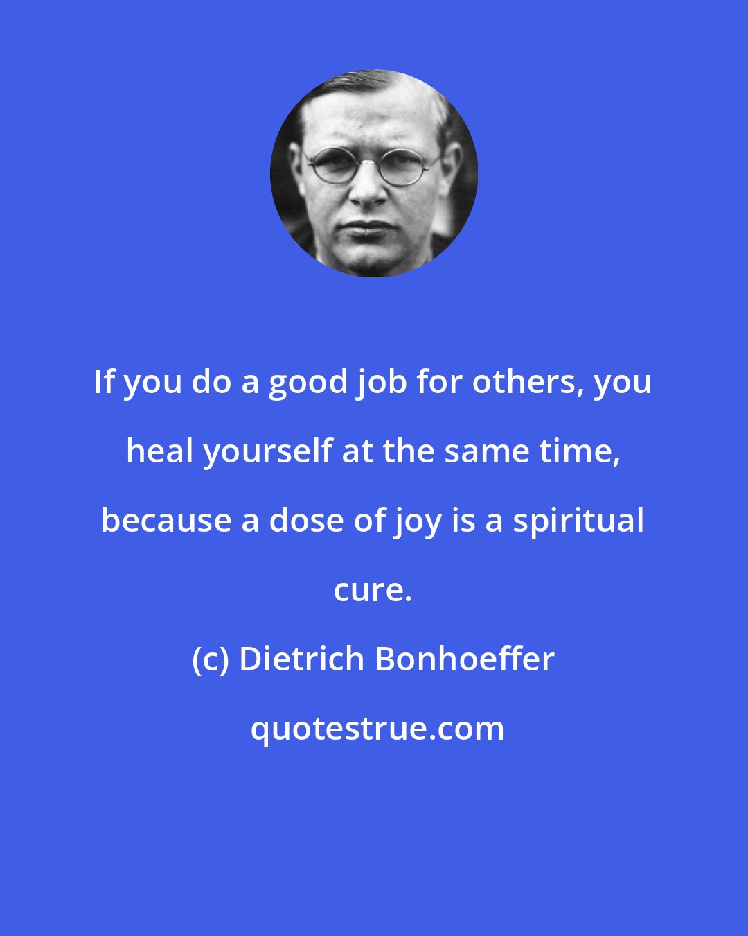 Dietrich Bonhoeffer: If you do a good job for others, you heal yourself at the same time, because a dose of joy is a spiritual cure.