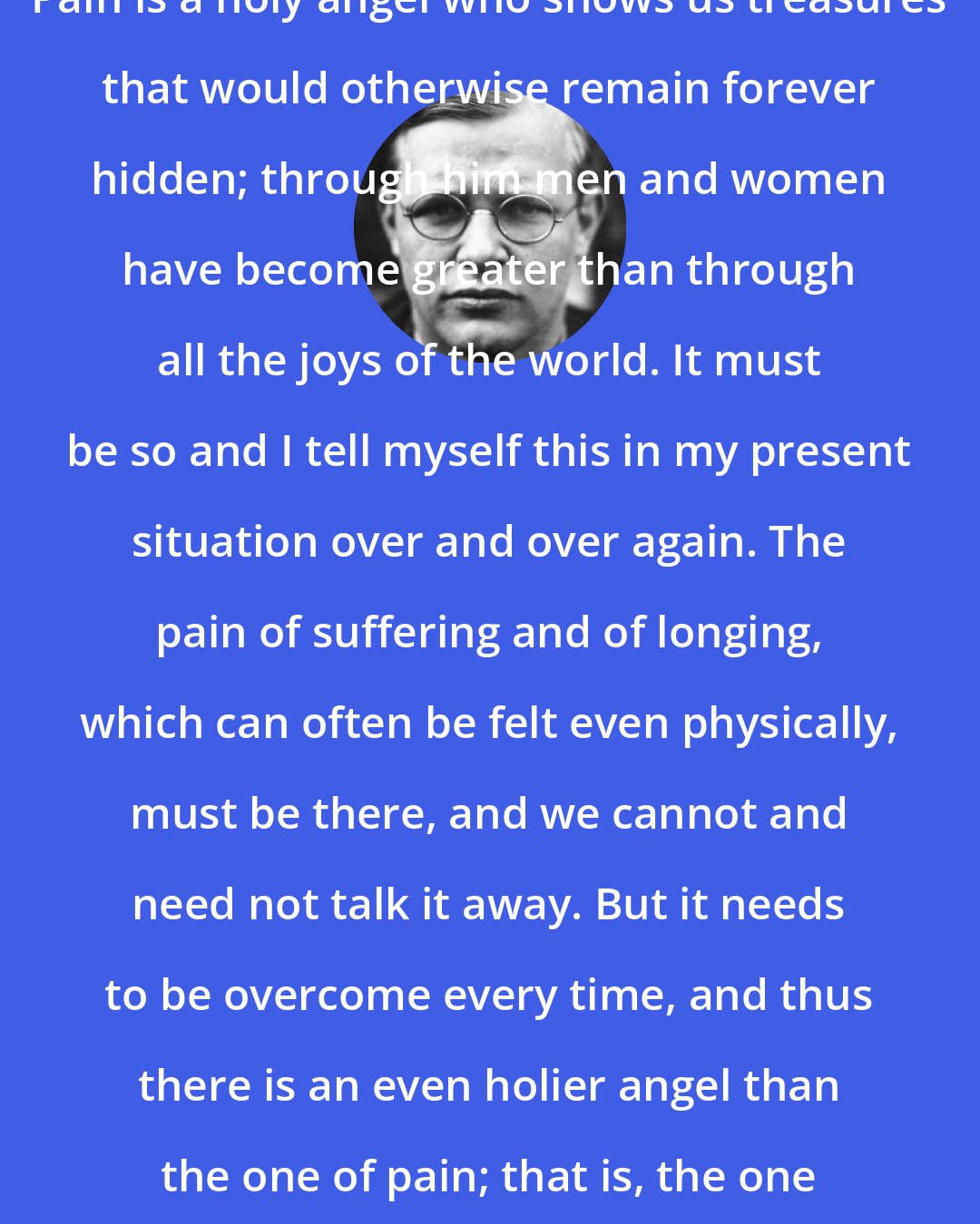 Dietrich Bonhoeffer: Pain is a holy angel who shows us treasures that would otherwise remain forever hidden; through him men and women have become greater than through all the joys of the world. It must be so and I tell myself this in my present situation over and over again. The pain of suffering and of longing, which can often be felt even physically, must be there, and we cannot and need not talk it away. But it needs to be overcome every time, and thus there is an even holier angel than the one of pain; that is, the one of joy in God.