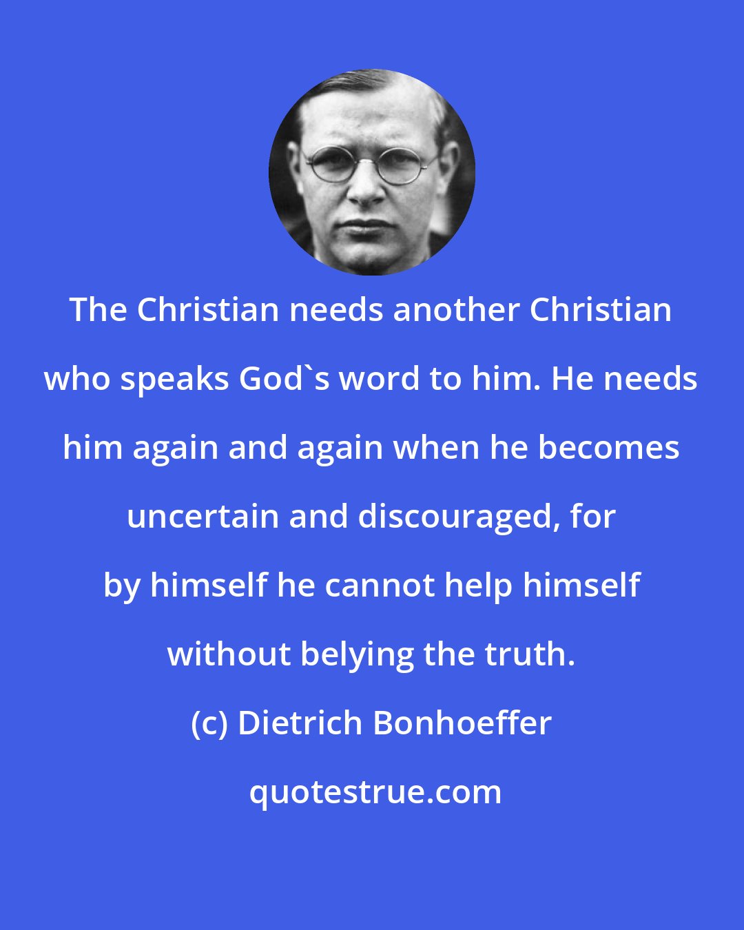 Dietrich Bonhoeffer: The Christian needs another Christian who speaks God's word to him. He needs him again and again when he becomes uncertain and discouraged, for by himself he cannot help himself without belying the truth.