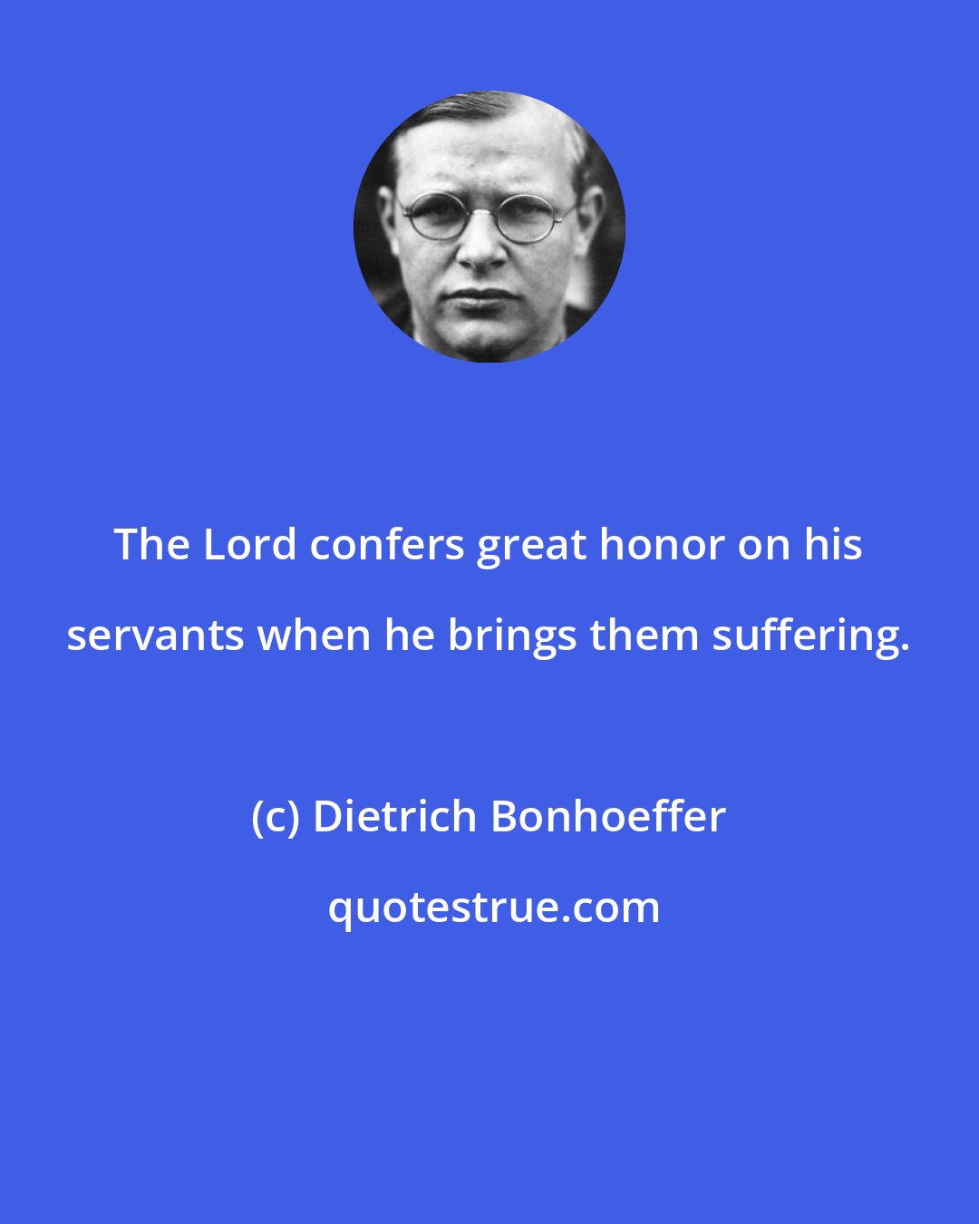 Dietrich Bonhoeffer: The Lord confers great honor on his servants when he brings them suffering.