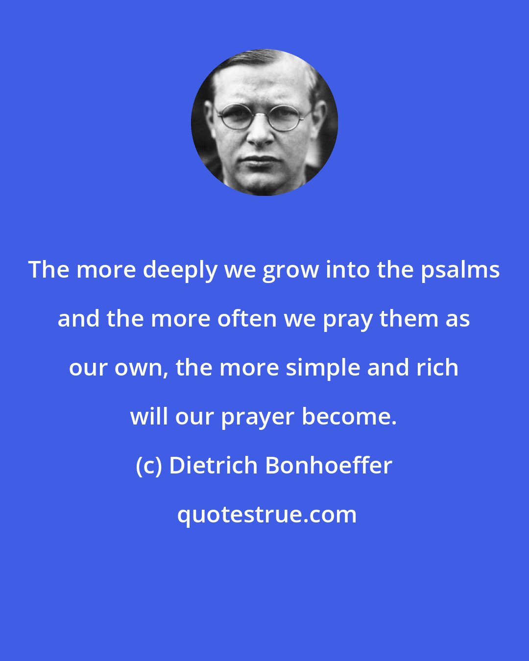 Dietrich Bonhoeffer: The more deeply we grow into the psalms and the more often we pray them as our own, the more simple and rich will our prayer become.
