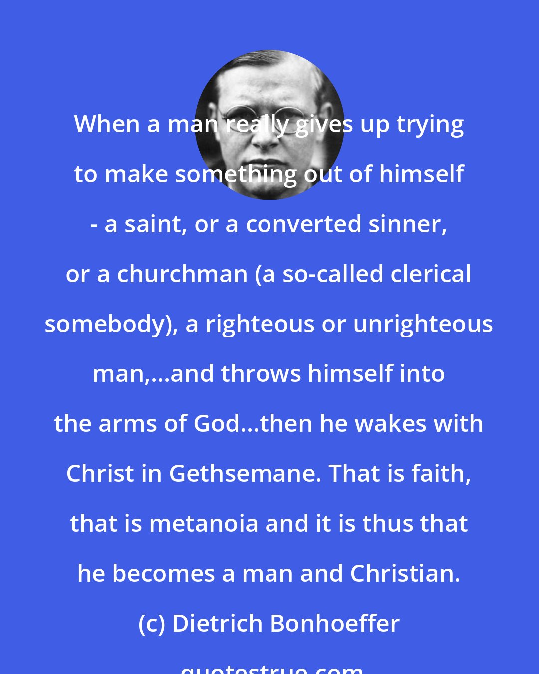 Dietrich Bonhoeffer: When a man really gives up trying to make something out of himself - a saint, or a converted sinner, or a churchman (a so-called clerical somebody), a righteous or unrighteous man,...and throws himself into the arms of God...then he wakes with Christ in Gethsemane. That is faith, that is metanoia and it is thus that he becomes a man and Christian.