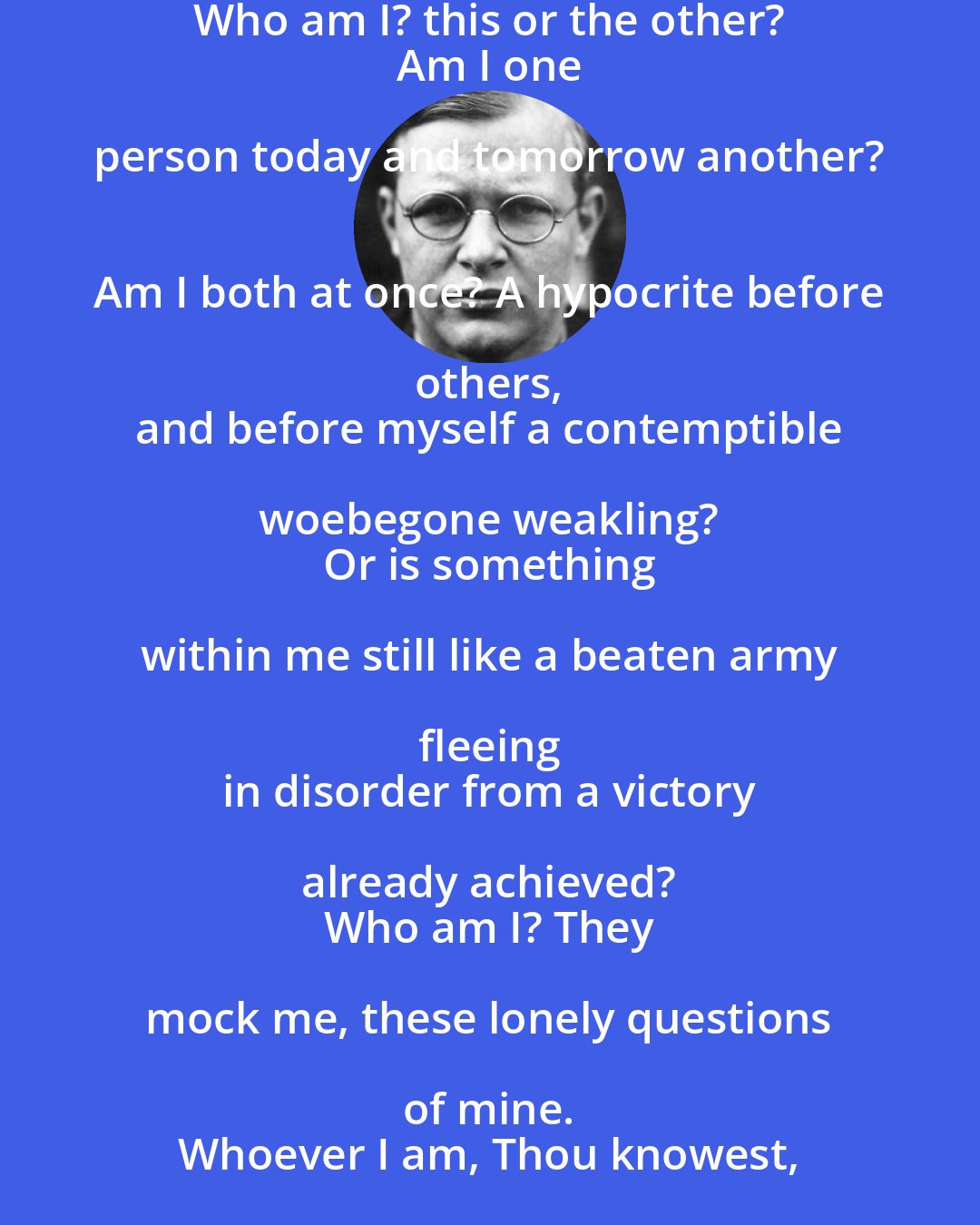 Dietrich Bonhoeffer: Who am I? this or the other? 
 Am I one person today and tomorrow another? 
 Am I both at once? A hypocrite before others, 
 and before myself a contemptible woebegone weakling? 
 Or is something within me still like a beaten army fleeing 
 in disorder from a victory already achieved? 
 Who am I? They mock me, these lonely questions of mine. 
 Whoever I am, Thou knowest, O God, I am thine!