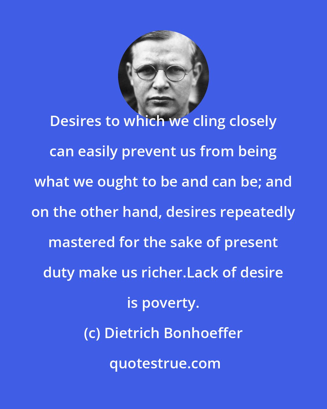 Dietrich Bonhoeffer: Desires to which we cling closely can easily prevent us from being what we ought to be and can be; and on the other hand, desires repeatedly mastered for the sake of present duty make us richer.Lack of desire is poverty.